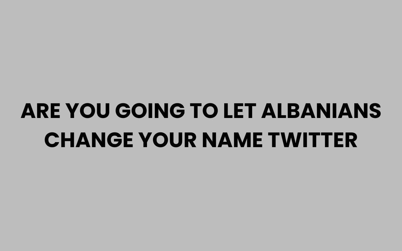 are you going to let albanians change your name twitter