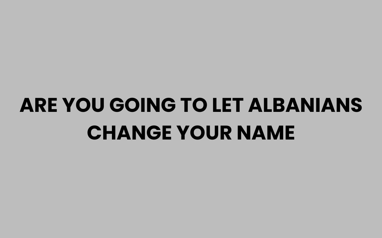 are you going to let albanians change your name