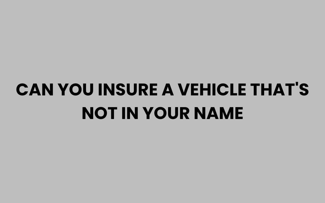 can you insure a vehicle thats not in your name