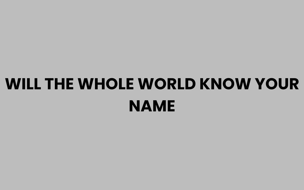 will the whole world know your name